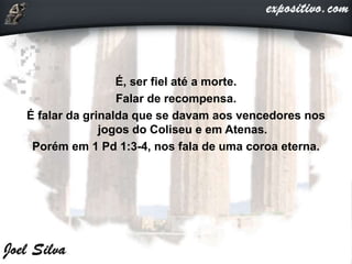 É, ser fiel até a morte.
Falar de recompensa.
É falar da grinalda que se davam aos vencedores nos
jogos do Coliseu e em Atenas.
Porém em 1 Pd 1:3-4, nos fala de uma coroa eterna.
 