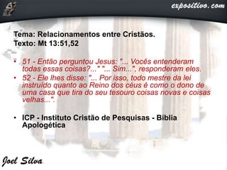 Tema: Relacionamentos entre Cristãos.
Texto: Mt 13:51,52
• 51 - Então perguntou Jesus: "... Vocês entenderam
todas essas coisas?..." "... Sim...", responderam eles.
• 52 - Ele lhes disse: "... Por isso, todo mestre da lei
instruído quanto ao Reino dos céus é como o dono de
uma casa que tira do seu tesouro coisas novas e coisas
velhas...".
• ICP - Instituto Cristão de Pesquisas - Bíblia
Apologética
 