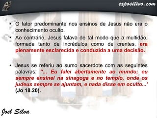 • O fator predominante nos ensinos de Jesus não era o
conhecimento oculto.
• Ao contrário, Jesus falava de tal modo que a multidão,
formada tanto de incrédulos como de crentes, era
plenamente esclarecida e conduzida a uma decisão.
• Jesus se referiu ao sumo sacerdote com as seguintes
palavras: “... Eu falei abertamente ao mundo; eu
sempre ensinei na sinagoga e no templo, onde os
judeus sempre se ajuntam, e nada disse em oculto...'
(Jo 18.20).
 