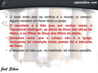 • O local onde isso se verifica é o mundo (o campo):
alguns insistem em fazer disso a igreja.
• O resultado é o fato que, por muitas vezes, é
impossível distinguir, as obras de Deus das obras do
diabo, e os filhos de Deus dos filhos do diabo.
• Devemos notar que o campo não é a igreja,
porquanto tal condição mista jamais foi a intenção
de Deus.
• a despeito do fato que, na realidade, tal mistura persiste.
 