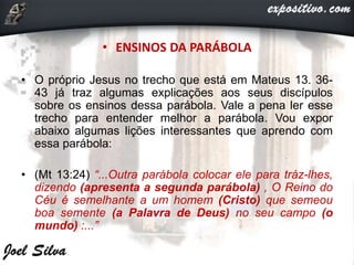 • ENSINOS DA PARÁBOLA
• O próprio Jesus no trecho que está em Mateus 13. 36-
43 já traz algumas explicações aos seus discípulos
sobre os ensinos dessa parábola. Vale a pena ler esse
trecho para entender melhor a parábola. Vou expor
abaixo algumas lições interessantes que aprendo com
essa parábola:
• (Mt 13:24) “...Outra parábola colocar ele para tráz-lhes,
dizendo (apresenta a segunda parábola) , O Reino do
Céu é semelhante a um homem (Cristo) que semeou
boa semente (a Palavra de Deus) no seu campo (o
mundo) :...”
 