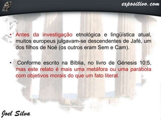 • Antes da investigação etnológica e lingüística atual,
muitos europeus julgavam-se descendentes de Jafé, um
dos filhos de Noé (os outros eram Sem e Cam).
• Conforme escrito na Bíblia, no livro de Génesis 10:5,
mas este relato é mais uma metáfora ou uma parábola
com objetivos morais do que um fato literal.
 