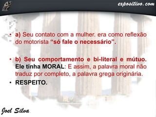 • a) Seu contato com a mulher. era como reflexão
do motorista “só fale o necessário”.
• b) Seu comportamento e bi-literal e mútuo.
Ele tinha MORAL: E assim, a palavra moral não
traduz por completo, a palavra grega originária.
• RESPEITO.
 