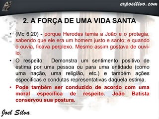 2. A FORÇA DE UMA VIDA SANTA
• (Mc 6:20) - porque Herodes temia a João e o protegia,
sabendo que ele era um homem justo e santo; e quando
o ouvia, ficava perplexo. Mesmo assim gostava de ouvi-
lo.
• O respeito: Demonstra um sentimento positivo de
estima por uma pessoa ou para uma entidade (como
uma nação, uma religião, etc.) e também ações
especificas e condutas representativas daquela estima.
• Pode também ser conduzido de acordo com uma
moral específica de respeito. João Batista
conservou sua postura.
 