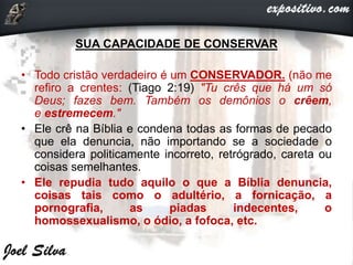 SUA CAPACIDADE DE CONSERVAR
• Todo cristão verdadeiro é um CONSERVADOR. (não me
refiro a crentes: (Tiago 2:19) "Tu crês que há um só
Deus; fazes bem. Também os demônios o crêem,
e estremecem."
• Ele crê na Bíblia e condena todas as formas de pecado
que ela denuncia, não importando se a sociedade o
considera politicamente incorreto, retrógrado, careta ou
coisas semelhantes.
• Ele repudia tudo aquilo o que a Bíblia denuncia,
coisas tais como o adultério, a fornicação, a
pornografia, as piadas indecentes, o
homossexualismo, o ódio, a fofoca, etc.
 