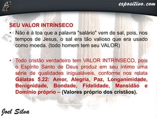 SEU VALOR INTRÍNSECO
• Não é à toa que a palavra "salário" vem de sal, pois, nos
tempos de Jesus, o sal era tão valioso que era usado
como moeda. (todo homem tem seu VALOR)
• Todo cristão verdadeiro tem VALOR INTRÍNSECO, pois
o Espírito Santo de Deus produz em seu íntimo uma
série de qualidades inigualáveis, conforme nos relata
Gálatas 5.22: Amor, Alegria, Paz, Longanimidade,
Benignidade, Bondade, Fidelidade, Mansidão e
Domínio próprio – (Valores próprio dos cristãos).
 