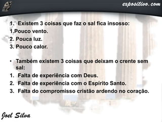 1. Existem 3 coisas que faz o sal fica insosso:
1.Pouco vento.
2. Pouca luz.
3. Pouco calor.
• Também existem 3 coisas que deixam o crente sem
sal:
1. Falta de experiência com Deus.
2. Falta de experiência com o Espírito Santo.
3. Falta do compromisso cristão ardendo no coração.
 