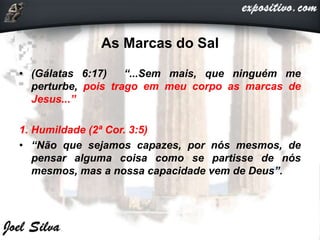 As Marcas do Sal
• (Gálatas 6:17) “...Sem mais, que ninguém me
perturbe, pois trago em meu corpo as marcas de
Jesus...”
1. Humildade (2ª Cor. 3:5)
• “Não que sejamos capazes, por nós mesmos, de
pensar alguma coisa como se partisse de nós
mesmos, mas a nossa capacidade vem de Deus”.
 