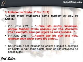 3. Imitador de Cristo (1ª Cor. 11:1)
“...Sede meus imitadores como também eu sou de
Cristo..”
• (1ª Pedro 2:21) – “...Para isto fostes chamados,
porque também Cristo padeceu por vós, deixando-
vos o exemplo, para que sigais as suas pisadas...”
• (1ª João 2:6) – “...Aquele que diz que está nele,
também deve andar como Ele andou...”
• Ser cristão é ser imitador de Cristo; é seguir o exemplo
de Cristo; é agir como Cristo agiria se Ele estivesse no
nosso lugar.
 