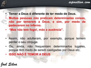 • Temer a Deus é diferente de ter medo de Deus.
• Muitas pessoas não praticam determinadas coisas,
não por temerem a Deus, e sim, por medo de
padecerem no inferno.
• “Mas não tem fogo!, más a ausência”.
• Assim, não adulteram, por exemplo, porque temem
perder o seu cônjuge.
• Ou, ainda, não frequentam determinados lugares,
porque têm medo de serem castigadas por Deus etc.
• ISSO NÃO É TEMOR A DEUS
 