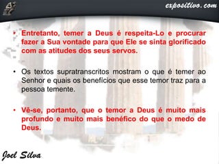 • Entretanto, temer a Deus é respeita-Lo e procurar
fazer a Sua vontade para que Ele se sinta glorificado
com as atitudes dos seus servos.
• Os textos supratranscritos mostram o que é temer ao
Senhor e quais os benefícios que esse temor traz para a
pessoa temente.
• Vê-se, portanto, que o temor a Deus é muito mais
profundo e muito mais benéfico do que o medo de
Deus.
 
