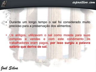 • Durante um longo tempo o sal foi considerado muito
precioso para a preservação dos alimentos.
• Os antigos, utilizavam o sal como moeda para suas
compras e vendas e com este condimento os
trabalhadores eram pagos, por isso surgiu a palavra
salário que deriva de sal.
 