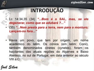 INTRODUÇÃO
• Lc 14:34,35 (34) “...Bom é o SAL, mas, se ele
degenerar, como que se adubará ?...”
• (35) “...Nem presta para a terra, nem para o monturo;
Lançam-no fora...”
• Havia um povo, que tem por origem, um nome
acadêmico do latim. Os cónios (em latim: Conii),
também denominados cinetes (cynetes), foram os
habitantes das atuais regiões do Algarves e Baixo
Alentejo, no sul de Portugal, em data anterior ao século
VIII a.C
 