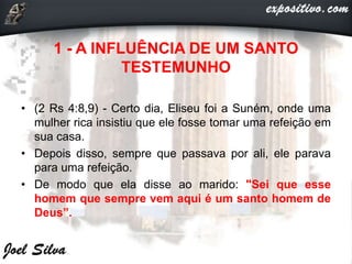 1 - A INFLUÊNCIA DE UM SANTO
TESTEMUNHO
• (2 Rs 4:8,9) - Certo dia, Eliseu foi a Suném, onde uma
mulher rica insistiu que ele fosse tomar uma refeição em
sua casa.
• Depois disso, sempre que passava por ali, ele parava
para uma refeição.
• De modo que ela disse ao marido: "Sei que esse
homem que sempre vem aqui é um santo homem de
Deus”.
 