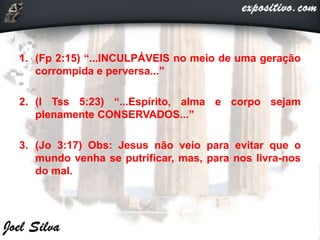 1. (Fp 2:15) “...INCULPÁVEIS no meio de uma geração
corrompida e perversa...”
2. (I Tss 5:23) “...Espírito, alma e corpo sejam
plenamente CONSERVADOS...”
3. (Jo 3:17) Obs: Jesus não veio para evitar que o
mundo venha se putrificar, mas, para nos livra-nos
do mal.
 