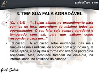 3. TEM SUA FALA AGRADÁVEL
• (CL 4:5,6) – “...Sejam sábios no procedimento para
com os de fora; aproveitem ao máximo todas as
oportunidades. O seu falar seja sempre agradável e
temperado com sal, para que saibam como
responder a cada um...”
• Educação: A educação sofre mudanças, das mais
simples às mais radicais, de acordo com o grupo ao qual
ela se aplica, e se ajusta a forma considerada padrão na
sociedade. Mas, acontece também no dia-a-dia, na
informalidade, no cotidiano do cidadão.
 