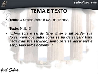TEMA E TEXTO
• Tema: O Cristão como o SAL da TERRA.
Texto: Mt 5.13
• “...Vós sois o sal da terra. E se o sal perder sua
força, com que outra coisa se há de salgar? Para
nada mais fica servindo, senão para se lançar fora e
ser pisado pelos homens..."
 