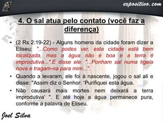4. O sal atua pelo contato (você faz a
diferença)
• (2 Rs 2:19-22) - Alguns homens da cidade foram dizer a
Eliseu: "...Como podes ver, esta cidade está bem
localizada, mas a água não é boa e a terra é
improdutiva...".E disse ele: "...Ponham sal numa tigela
nova e tragam-na para mim...".
• Quando a levaram, ele foi à nascente, jogou o sal ali e
disse: "Assim diz o Senhor: ‘Purifiquei esta água.
• Não causará mais mortes nem deixará a terra
improdutiva‘ ". E até hoje a água permanece pura,
conforme a palavra de Eliseu.
 