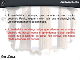 • A verdadeira mudança, que caracteriza um cristão,
segundo Paulo, requer muito mais que a alteração de
um comportamento pecaminoso.
• A verdadeira mudança exige que adentremos a esfera
obscura da nossa mente e aprendamos o que significa
deixar que o Espírito de Deus nos renove em nosso
modo essencial de pensar.
 