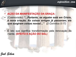 • AÇÃO DA MANIFESTAÇÃO DA GRAÇA:
• (Cosmovisão) “...Portanto, se alguém está em Cristo,
é nova criação. As coisas antigas já passaram; eis
que surgiram coisas novas!...” (2 Coríntios 5:17)
• É isto que significa transformação pela renovação da
mente. (EFEITO E AÇÃO DO SAL)
 