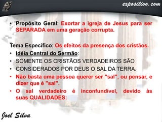 • Propósito Geral: Exortar a igreja de Jesus para ser
SEPARADA em uma geração corrupta.
Tema Específico: Os efeitos da presença dos cristãos.
• Idéia Central do Sermão:
• SOMENTE OS CRISTÃOS VERDADEIROS SÃO
• CONSIDERADOS POR DEUS O SAL DA TERRA.
• Não basta uma pessoa querer ser "sal", ou pensar, e
dizer que é "sal".
• O sal verdadeiro é inconfundível, devido às
suas QUALIDADES:
 