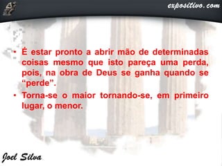 • É estar pronto a abrir mão de determinadas
coisas mesmo que isto pareça uma perda,
pois, na obra de Deus se ganha quando se
“perde”.
• Torna-se o maior tornando-se, em primeiro
lugar, o menor.
 