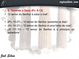 • 5. Temente a Deus (Pv. 8:13)
• “O temor do Senhor é odiar o mal”;
• (Pv. 10:27) – “O temor do Senhor aumenta os dias”;
• (Pv. 14:27) – “O temor do Senhor é uma fonte de vida”;
• (Sl 111;10) – “O temor do Senhor é o princípio da
sabedoria”.
 