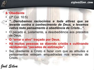 6. Obediente
• (2ª Cor. 10:5)
• “...Derrubamos raciocínios e toda altivez que se
levante contra o conhecimento de Deus, e levamos
cativo todo pensamento à obediência de Cristo...”.
• O pecado é, justamente, a desobediência aos preceitos
de Deus.
• O “errar o alvo” traçado por Deus.
• Há muitas pessoas se dizendo cristãs e cultivando
verdadeiros “pecados de estimação”.
• Ser obediente a Cristo é fazer com que as atitudes e
pensamentos estejam enquadradas nos ensinos de
Cristo.
 