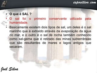 • O que é SAL ?
• O sal foi o primeiro conservante utilizado pela
humanidade.
• Basicamente existem dois tipos de sal, um deles é o sal
marinho que é extraído através da evaporação da água
do mar, e o outro é o sal de rocha também conhecido
como sal-gema que é retirado das minas subterrâneas
que são resultantes de mares e lagos antigos que
secaram.
 