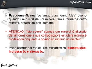 • Pseudomorfismo: (do grego para forma falsa) ocorre
quando um cristal de um mineral tem a forma de outro
mineral, designado pseudomorfo.
• ATENÇÃO: “Isto ocorre” quando um mineral é alterado
de tal forma que a sua composição e estrutura interna é
modificada enquanto a aparência externa se mantém.
• Pode ocorrer por via de três mecanismos: substituição,
incrustação e alteração.
 