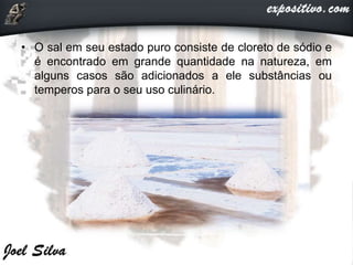 • O sal em seu estado puro consiste de cloreto de sódio e
é encontrado em grande quantidade na natureza, em
alguns casos são adicionados a ele substâncias ou
temperos para o seu uso culinário.
 