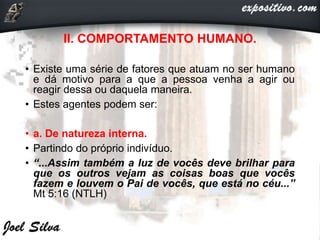 II. COMPORTAMENTO HUMANO.
• Existe uma série de fatores que atuam no ser humano
e dá motivo para a que a pessoa venha a agir ou
reagir dessa ou daquela maneira.
• Estes agentes podem ser:
• a. De natureza interna.
• Partindo do próprio indivíduo.
• “...Assim também a luz de vocês deve brilhar para
que os outros vejam as coisas boas que vocês
fazem e louvem o Pai de vocês, que está no céu...”
Mt 5:16 (NTLH)
 