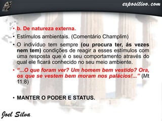 • b. De natureza externa.
• Estímulos ambientais. (Comentário Champlim)
• O indivíduo tem sempre (ou procura ter, ás vezes
nem tem) condições de reagir a esses estímulos com
uma resposta que é o seu comportamento através do
qual ele ficará conhecido no seu meio ambiente.
• “...O que foram ver? Um homem bem vestido? Ora,
os que se vestem bem moram nos palácios!...” (Mt
11:8)
• MANTER O PODER E STATUS.
 