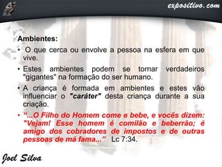 Ambientes:
• O que cerca ou envolve a pessoa na esfera em que
vive.
• Estes ambientes podem se tornar verdadeiros
"gigantes" na formação do ser humano.
• A criança é formada em ambientes e estes vão
influenciar o "caráter" desta criança durante a sua
criação.
• “...O Filho do Homem come e bebe, e vocês dizem:
"Vejam! Esse homem é comilão e beberrão; é
amigo dos cobradores de impostos e de outras
pessoas de má fama...” Lc 7:34.
 