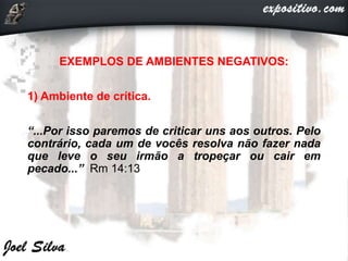 EXEMPLOS DE AMBIENTES NEGATIVOS:
1) Ambiente de crítica.
“...Por isso paremos de criticar uns aos outros. Pelo
contrário, cada um de vocês resolva não fazer nada
que leve o seu irmão a tropeçar ou cair em
pecado...” Rm 14:13
 