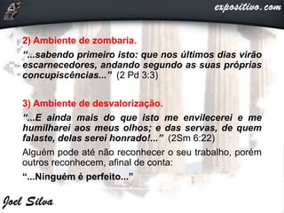 2) Ambiente de zombaria.
“...sabendo primeiro isto: que nos últimos dias virão
escarnecedores, andando segundo as suas próprias
concupiscências...” (2 Pd 3:3)
3) Ambiente de desvalorização.
“...E ainda mais do que isto me envilecerei e me
humilharei aos meus olhos; e das servas, de quem
falaste, delas serei honrado!...” (2Sm 6:22)
Alguém pode até não reconhecer o seu trabalho, porém
outros reconhecem, afinal de conta:
“...Ninguém é perfeito...”
 