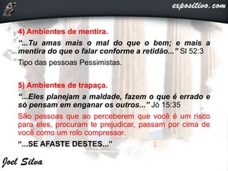 4) Ambientes de mentira.
“...Tu amas mais o mal do que o bem; e mais a
mentira do que o falar conforme a retidão...” Sl 52:3
Tipo das pessoas Pessimistas.
5) Ambientes de trapaça.
“...Eles planejam a maldade, fazem o que é errado e
só pensam em enganar os outros...” Jó 15:35
São pessoas que ao perceberem que você é um risco
para eles, procuram te prejudicar, passam por cima de
você como um rolo compressor.
“...SE AFASTE DESTES...”
 