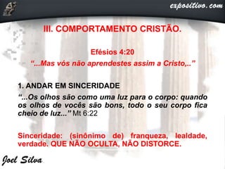 III. COMPORTAMENTO CRISTÃO.
Efésios 4:20
“...Mas vós não aprendestes assim a Cristo,..”
1. ANDAR EM SINCERIDADE
“...Os olhos são como uma luz para o corpo: quando
os olhos de vocês são bons, todo o seu corpo fica
cheio de luz...” Mt 6:22
Sinceridade: (sinônimo de) franqueza, lealdade,
verdade. QUE NÃO OCULTA, NÃO DISTORCE.
 