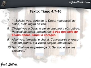 Texto: Tiago 4.7-10
7. “...Sujeitai-vos, portanto, a Deus; mas resisti ao
diabo, e ele fugirá de vós.
8. Chegai-vos a Deus, e ele se chegará a vós outros.
Purificai as mãos, pecadores; e vós que sois de
ânimo dobre, limpai o coração.
9. Afligi-vos, lamentai e chorai. Converta-se o vosso
riso em pranto, e a vossa alegria, em tristeza.
10.Humilhai-vos na presença do Senhor, e ele vos
exaltará...”
 