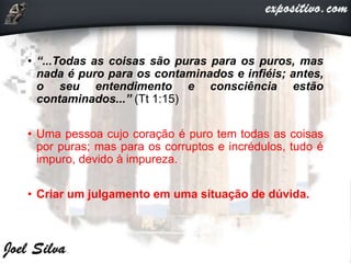 • “...Todas as coisas são puras para os puros, mas
nada é puro para os contaminados e infiéis; antes,
o seu entendimento e consciência estão
contaminados...” (Tt 1:15)
• Uma pessoa cujo coração é puro tem todas as coisas
por puras; mas para os corruptos e incrédulos, tudo é
impuro, devido à impureza.
• Criar um julgamento em uma situação de dúvida.
 