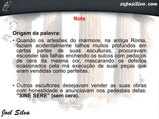 Nota
Origem da palavra:
• Quando os artesões do mármore, na antiga Roma,
faziam acidentalmente talhos muitos profundos em
certas partes de suas esculturas, procuravam
esconder tais falhas enchendo os sulcos com pedaços
de cera da mesma cor, mascarando os defeitos
ocasionados pela má execução de suas peças que
eram vendidas como perfeitas.
• Outros escultores desejavam vender as suas obras
com honestidade e anunciavam nos pedestais delas:
"SINE SERE" (sem cera).
 