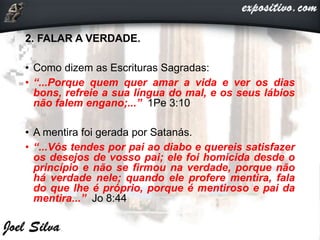2. FALAR A VERDADE.
• Como dizem as Escrituras Sagradas:
• “...Porque quem quer amar a vida e ver os dias
bons, refreie a sua língua do mal, e os seus lábios
não falem engano;...” 1Pe 3:10
• A mentira foi gerada por Satanás.
• “...Vós tendes por pai ao diabo e quereis satisfazer
os desejos de vosso pai; ele foi homicida desde o
princípio e não se firmou na verdade, porque não
há verdade nele; quando ele profere mentira, fala
do que lhe é próprio, porque é mentiroso e pai da
mentira...” Jo 8:44
 