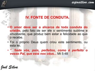 IV. FONTE DE CONDUTA.
• O amor deve ser o alicerce de toda conduta do
cristão, pelo fato de ser ele o sentimento sublime e
envolvente, que produz bem estar e felicidade ao que
o recebe.
• Foi o próprio Deus quem criou este sentimento, ou
esta lei.
• “...Sede vós, pois, perfeitos, como é perfeito o
vosso Pai, que está nos céus... Mt 5:48
 
