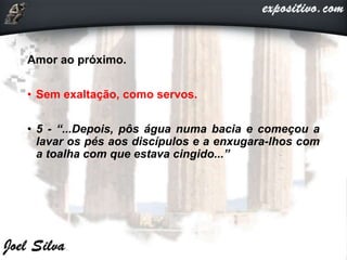 Amor ao próximo.
• Sem exaltação, como servos.
• 5 - “...Depois, pôs água numa bacia e começou a
lavar os pés aos discípulos e a enxugara-lhos com
a toalha com que estava cingido...”
 