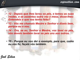 • 12 - Depois que lhes lavou os pés, e tomou as suas
vestes, e se assentou outra vez à mesa, disse-lhes:
Entendeis o que vos tenho feito?
• 13 - Vós me chamais Mestre e Senhor e dizeis bem,
porque eu o sou.
• 14 - Ora, se eu, Senhor e Mestre, vos lavei os pés,
vós deveis também lavar os pés uns aos outros.
• 15 - Porque eu vos dei o exemplo, para que, como
eu vos fiz, façais vós também.
 