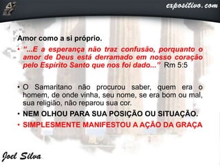 Amor como a si próprio.
• “...E a esperança não traz confusão, porquanto o
amor de Deus está derramado em nosso coração
pelo Espírito Santo que nos foi dado...” Rm 5:5
• O Samaritano não procurou saber, quem era o
homem, de onde vinha, seu nome, se era bom ou mal,
sua religião, não reparou sua cor.
• NEM OLHOU PARA SUA POSIÇÃO OU SITUAÇÃO.
• SIMPLESMENTE MANIFESTOU A AÇÃO DA GRAÇA
 