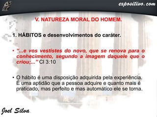 V. NATUREZA MORAL DO HOMEM.
1. HÁBITOS e desenvolvimentos do caráter.
• “...e vos vestistes do novo, que se renova para o
conhecimento, segundo a imagem daquele que o
criou;...” Cl 3:10
• O hábito é uma disposição adquirida pela experiência.
É uma aptidão que a pessoa adquire e quanto mais é
praticado, mas perfeito e mas automático ele se torna.
 