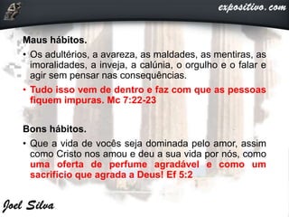 Maus hábitos.
• Os adultérios, a avareza, as maldades, as mentiras, as
imoralidades, a inveja, a calúnia, o orgulho e o falar e
agir sem pensar nas consequências.
• Tudo isso vem de dentro e faz com que as pessoas
fiquem impuras. Mc 7:22-23
Bons hábitos.
• Que a vida de vocês seja dominada pelo amor, assim
como Cristo nos amou e deu a sua vida por nós, como
uma oferta de perfume agradável e como um
sacrifício que agrada a Deus! Ef 5:2
 