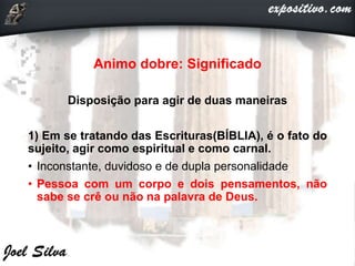 Animo dobre: Significado
Disposição para agir de duas maneiras
1) Em se tratando das Escrituras(BÍBLIA), é o fato do
sujeito, agir como espiritual e como carnal.
• Inconstante, duvidoso e de dupla personalidade
• Pessoa com um corpo e dois pensamentos, não
sabe se crê ou não na palavra de Deus.
 