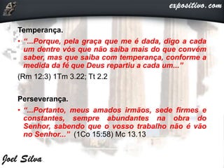 Temperança.
• “...Porque, pela graça que me é dada, digo a cada
um dentre vós que não saiba mais do que convém
saber, mas que saiba com temperança, conforme a
medida da fé que Deus repartiu a cada um...”
(Rm 12:3) 1Tm 3.22; Tt 2.2
Perseverança.
• “...Portanto, meus amados irmãos, sede firmes e
constantes, sempre abundantes na obra do
Senhor, sabendo que o vosso trabalho não é vão
no Senhor...” (1Co 15:58) Mc 13.13
 